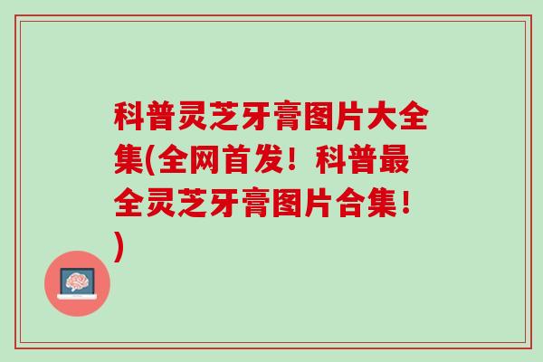 科普灵芝牙膏图片大全集(全网首发！科普最全灵芝牙膏图片合集！)