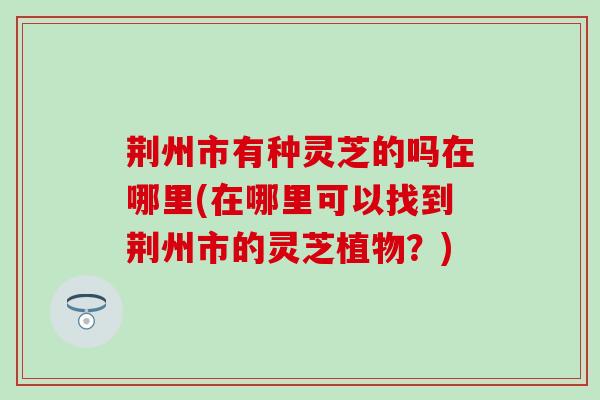 荆州市有种灵芝的吗在哪里(在哪里可以找到荆州市的灵芝植物？)