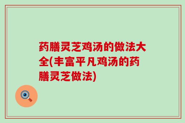 药膳灵芝鸡汤的做法大全(丰富平凡鸡汤的药膳灵芝做法)