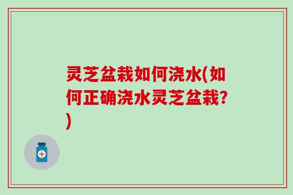 灵芝盆栽如何浇水(如何正确浇水灵芝盆栽?) 灵芝盆栽如何浇水(如何正确浇水灵芝盆栽?)