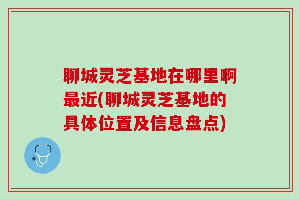 聊城灵芝基地在哪里啊最近(聊城灵芝基地的具体位置及信息盘点)