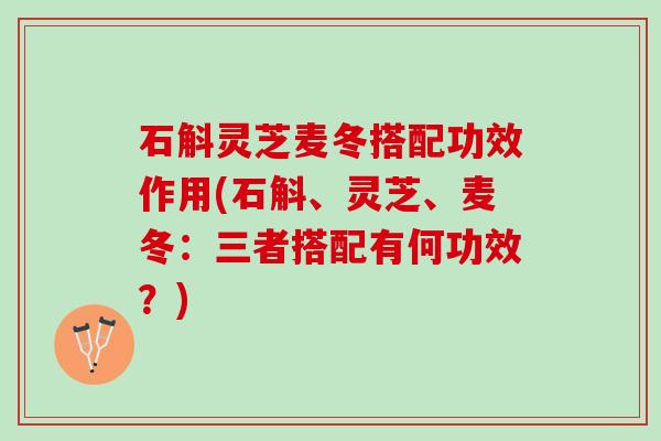 石斛灵芝麦冬搭配功效作用(石斛、灵芝、麦冬:三者搭配有何功效?) 石斛灵芝麦冬搭配功效作用(石斛、灵芝、麦冬:三者搭配有何功效?)