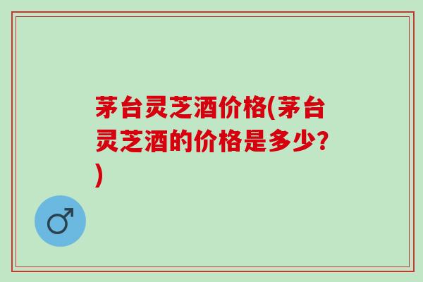 茅台灵芝酒价格(茅台灵芝酒的价格是多少？)