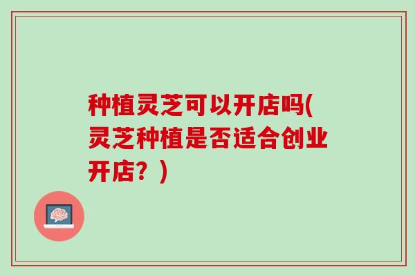 种植灵芝可以开店吗(灵芝种植是否适合创业开店？)