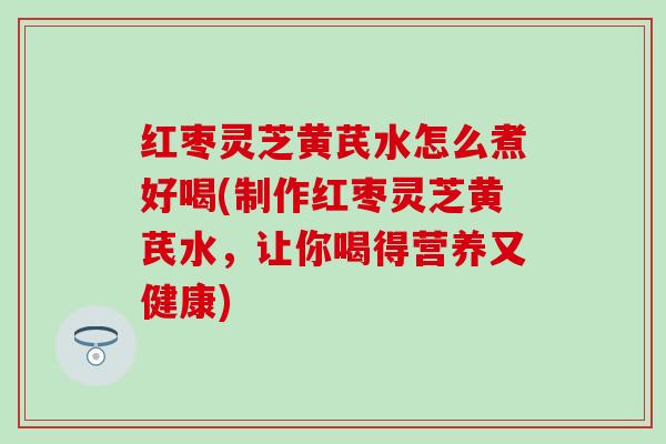 红枣灵芝黄芪水怎么煮好喝(制作红枣灵芝黄芪水，让你喝得营养又健康)
