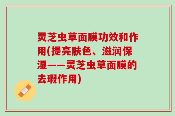 灵芝虫草面膜功效和作用(提亮肤色、滋润保湿——灵芝虫草面膜的去瑕作用)