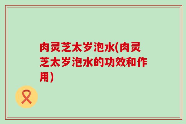 肉灵芝太岁泡水(肉灵芝太岁泡水的功效和作用)