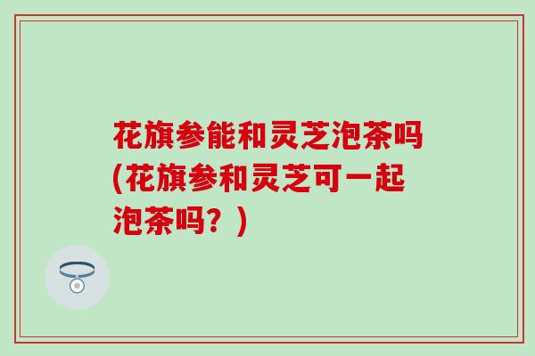 花旗参能和灵芝泡茶吗(花旗参和灵芝可一起泡茶吗？)