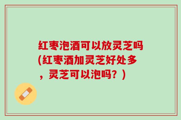 红枣泡酒可以放灵芝吗(红枣酒加灵芝好处多，灵芝可以泡吗？)
