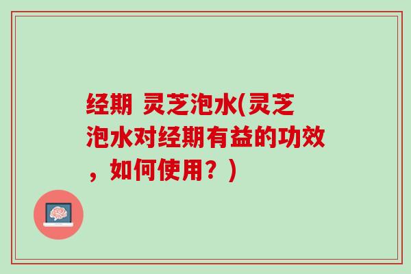 经期 灵芝泡水(灵芝泡水对经期有益的功效，如何使用？)