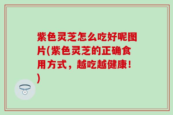 紫色灵芝怎么吃好呢图片(紫色灵芝的正确食用方式，越吃越健康！)