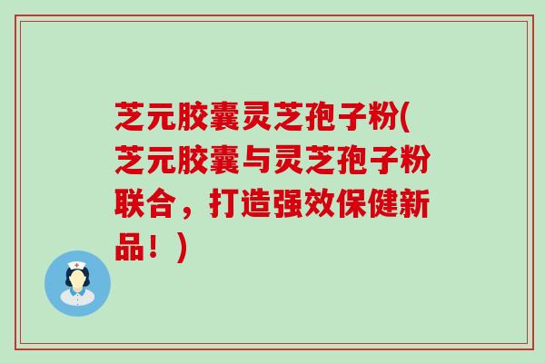 芝元胶囊灵芝孢子粉(芝元胶囊与灵芝孢子粉联合，打造强效保健新品！)