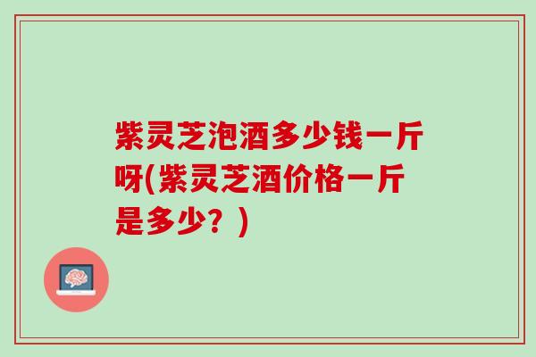 紫灵芝泡酒多少钱一斤呀(紫灵芝酒价格一斤是多少？)