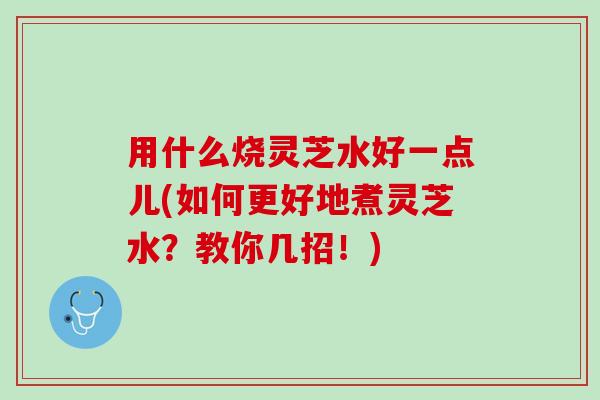 用什么烧灵芝水好一点儿(如何更好地煮灵芝水？教你几招！)