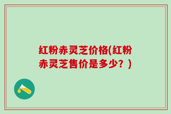 红粉赤灵芝价格(红粉赤灵芝售价是多少？)