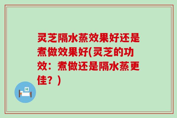 灵芝隔水蒸效果好还是煮做效果好(灵芝的功效：煮做还是隔水蒸更佳？)