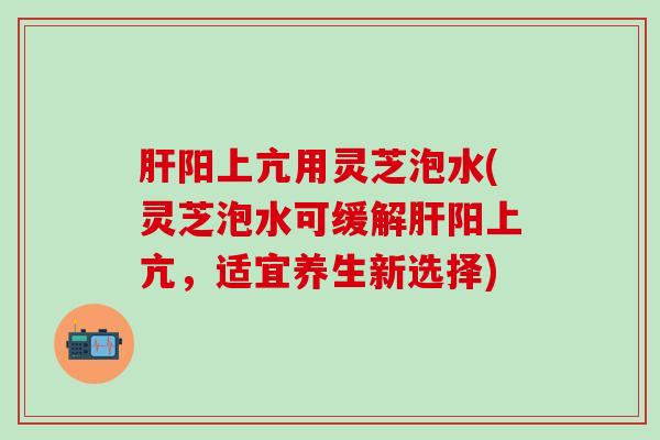 肝阳上亢用灵芝泡水(灵芝泡水可缓解肝阳上亢，适宜养生新选择)