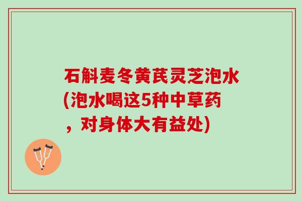 石斛麦冬黄芪灵芝泡水(泡水喝这5种中草药，对身体大有益处)