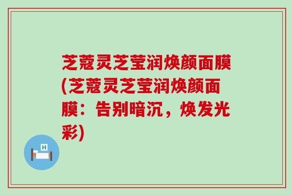 芝蔻灵芝莹润焕颜面膜(芝蔻灵芝莹润焕颜面膜：告别暗沉，焕发光彩)