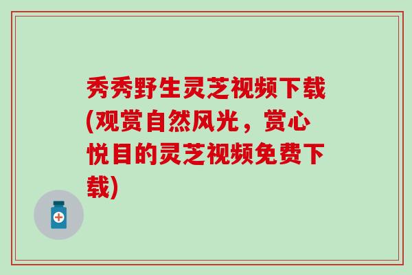 秀秀野生灵芝视频下载(观赏自然风光，赏心悦目的灵芝视频免费下载)