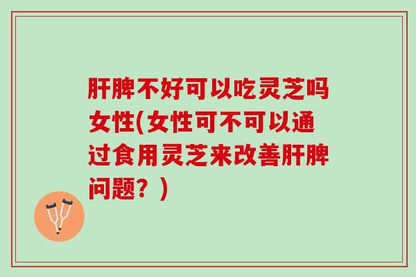肝脾不好可以吃灵芝吗女性(女性可不可以通过食用灵芝来改善肝脾问题？)