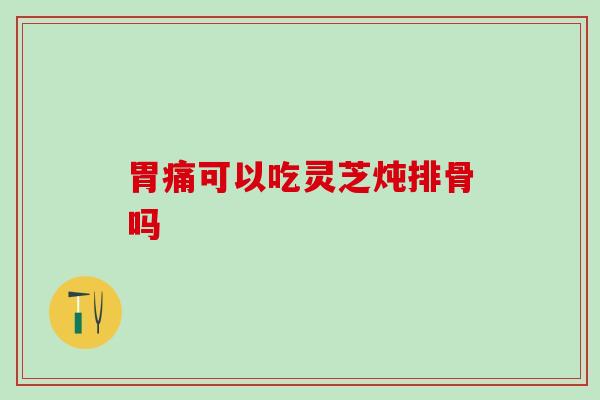 胃痛可以吃灵芝炖排骨吗