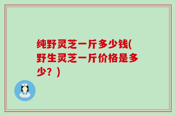 纯野灵芝一斤多少钱(野生灵芝一斤价格是多少？)