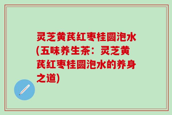 灵芝黄芪红枣桂圆泡水(五味养生茶：灵芝黄芪红枣桂圆泡水的养身之道)