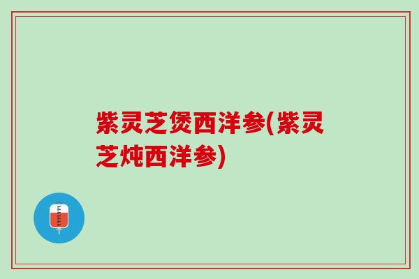 紫灵芝煲西洋参(紫灵芝炖西洋参)