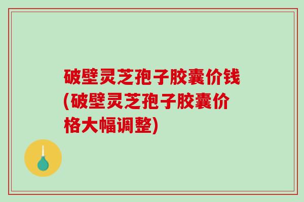 破壁灵芝孢子胶囊价钱(破壁灵芝孢子胶囊价格大幅调整)
