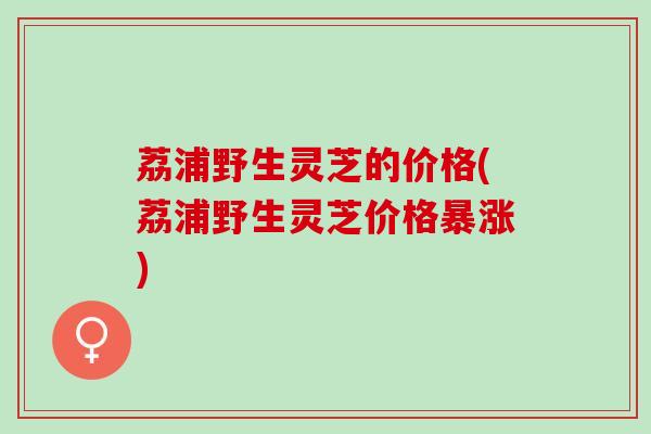 荔浦野生灵芝的价格(荔浦野生灵芝价格暴涨)