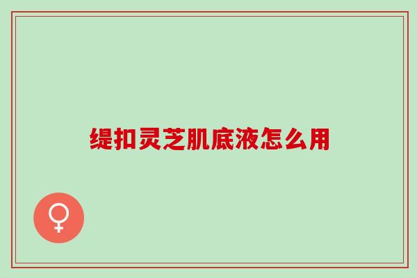缇扣灵芝肌底液怎么用