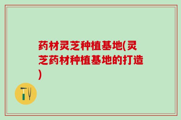 药材灵芝种植基地(灵芝药材种植基地的打造)
