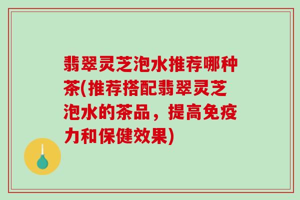 翡翠灵芝泡水推荐哪种茶(推荐搭配翡翠灵芝泡水的茶品，提高免疫力和保健效果)