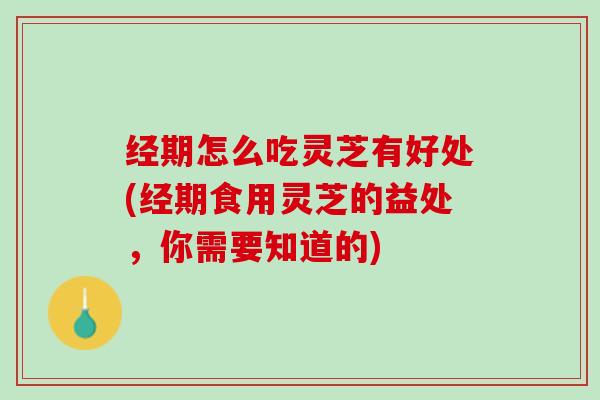 经期怎么吃灵芝有好处(经期食用灵芝的益处，你需要知道的)