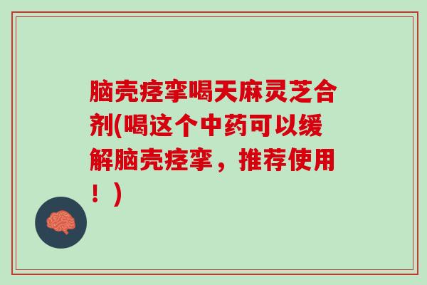 脑壳痉挛喝天麻灵芝合剂(喝这个中药可以缓解脑壳痉挛，推荐使用！)