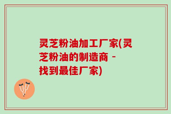 灵芝粉油加工厂家(灵芝粉油的制造商 - 找到最佳厂家)