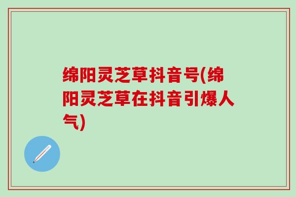 绵阳灵芝草抖音号(绵阳灵芝草在抖音引爆人气)