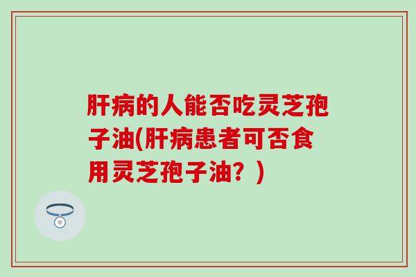 肝病的人能否吃灵芝孢子油(肝病患者可否食用灵芝孢子油？)