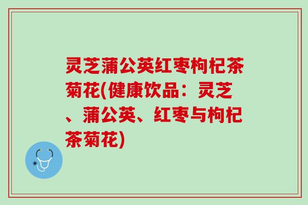 灵芝蒲公英红枣枸杞茶菊花(健康饮品：灵芝、蒲公英、红枣与枸杞茶菊花)