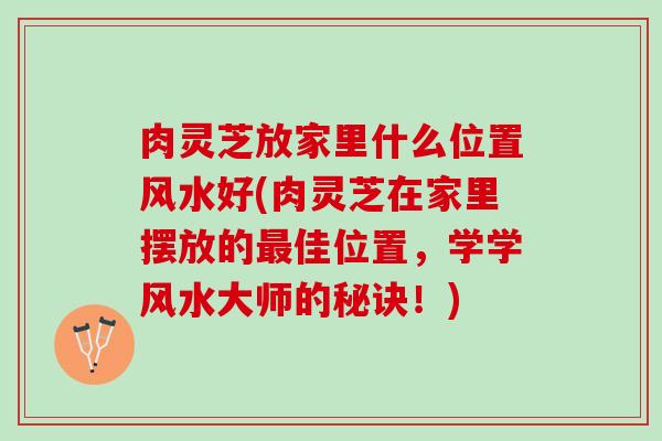 肉灵芝放家里什么位置风水好(肉灵芝在家里摆放的最佳位置，学学风水大师的秘诀！)
