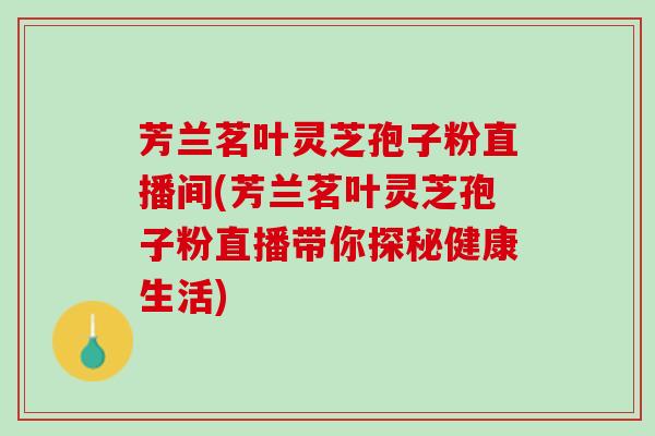 芳兰茗叶灵芝孢子粉直播间(芳兰茗叶灵芝孢子粉直播带你探秘健康生活)