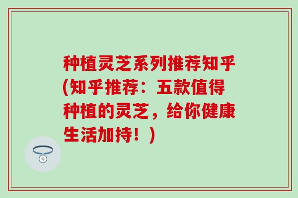 种植灵芝系列推荐知乎(知乎推荐：五款值得种植的灵芝，给你健康生活加持！)