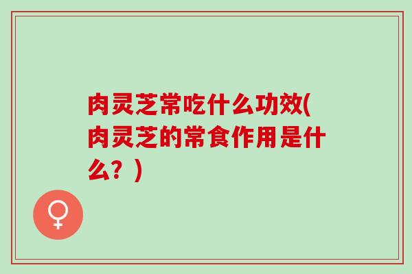 肉灵芝常吃什么功效(肉灵芝的常食作用是什么？)