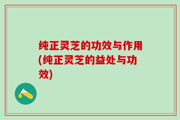 纯正灵芝的功效与作用(纯正灵芝的益处与功效)