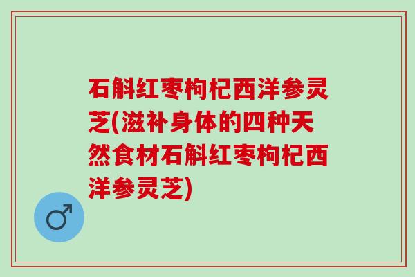 石斛红枣枸杞西洋参灵芝(滋补身体的四种天然食材石斛红枣枸杞西洋参灵芝)