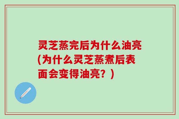 灵芝蒸完后为什么油亮(为什么灵芝蒸煮后表面会变得油亮？)