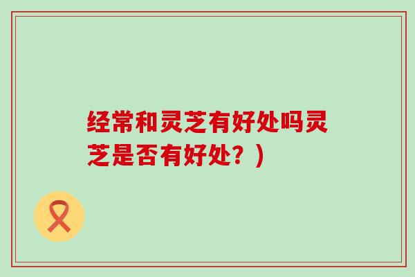 经常和灵芝有好处吗灵芝是否有好处？)