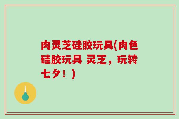 肉灵芝硅胶玩具(肉色硅胶玩具 灵芝，玩转七夕！)