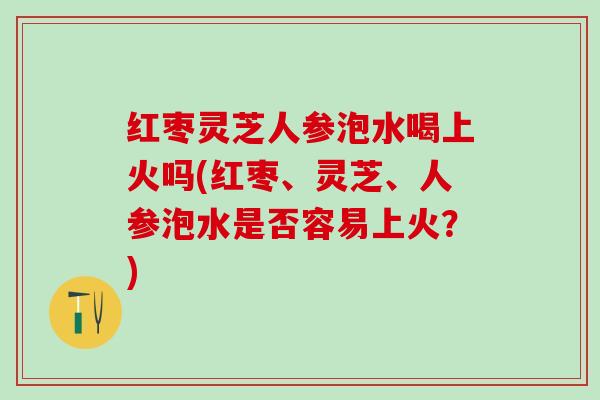 红枣灵芝人参泡水喝上火吗(红枣、灵芝、人参泡水是否容易上火？)